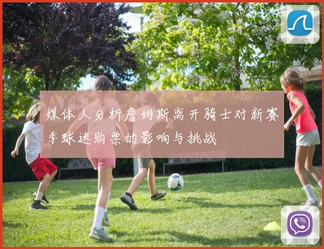 媒体人分析詹姆斯离开骑士对新赛季球迷购票的影响与挑战