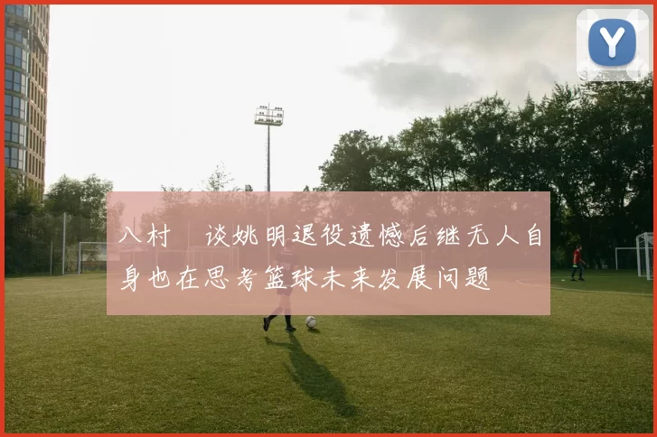 八村塁谈姚明退役遗憾后继无人自身也在思考篮球未来发展问题
