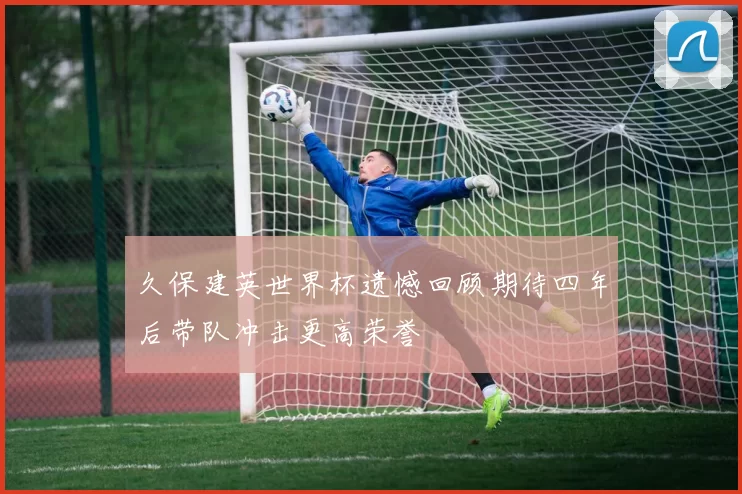 久保建英世界杯遗憾回顾期待四年后带队冲击更高荣誉