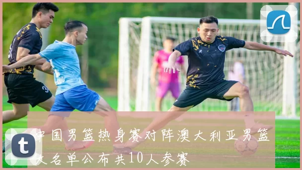 中国男篮热身赛对阵澳大利亚男篮大名单公布共10人参赛
