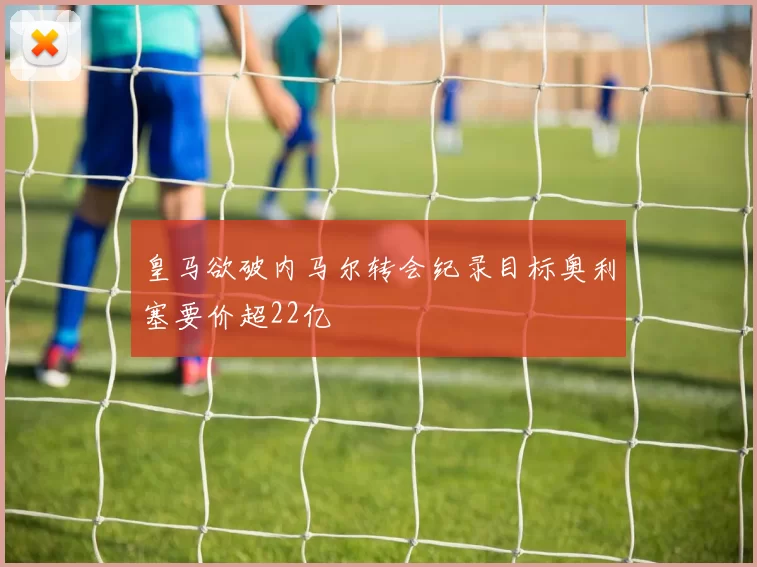皇马欲破内马尔转会纪录目标奥利塞要价超22亿