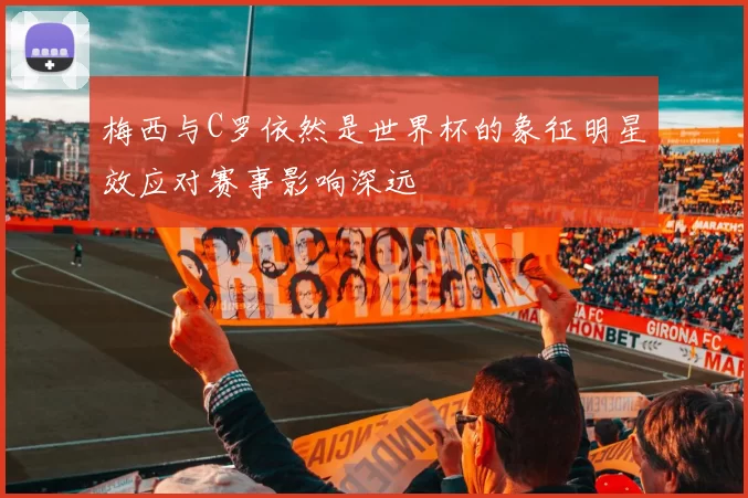 梅西与C罗依然是世界杯的象征明星效应对赛事影响深远