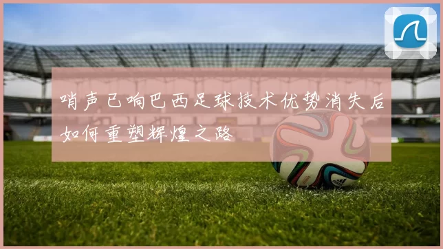 哨声已响巴西足球技术优势消失后如何重塑辉煌之路