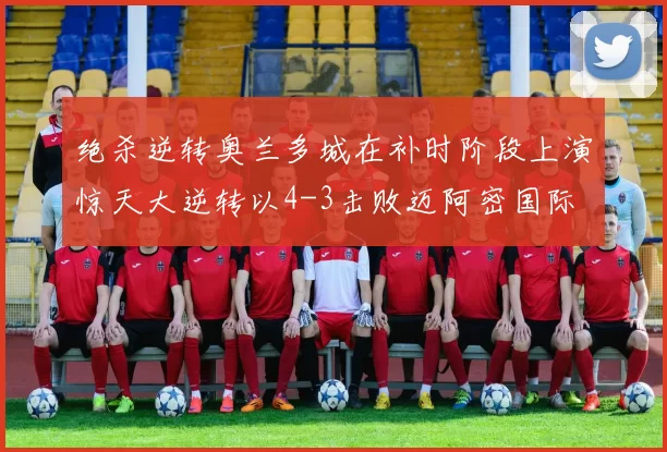 绝杀逆转奥兰多城在补时阶段上演惊天大逆转以4-3击败迈阿密国际