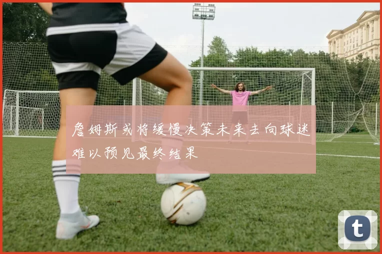 詹姆斯或将缓慢决策未来去向球迷难以预见最终结果