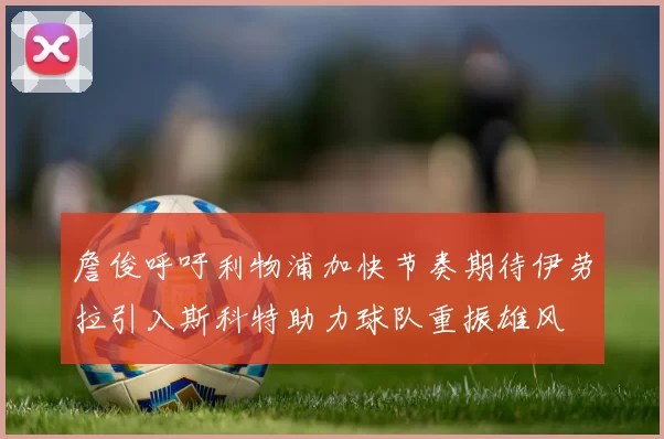 詹俊呼吁利物浦加快节奏期待伊劳拉引入斯科特助力球队重振雄风