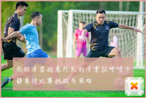 西班牙首战意外失利卡索拉呼吁冷静看待比赛挑战与困难