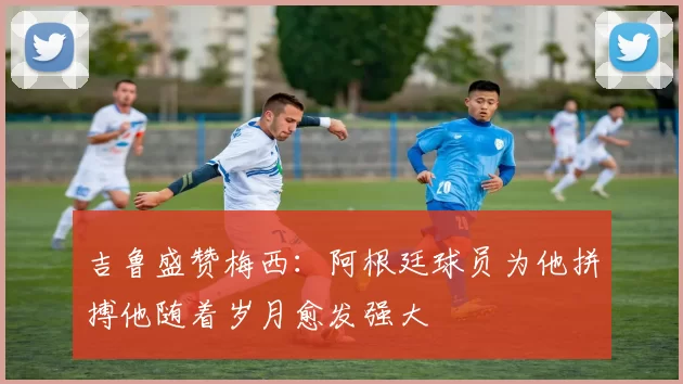 吉鲁盛赞梅西：阿根廷球员为他拼搏他随着岁月愈发强大