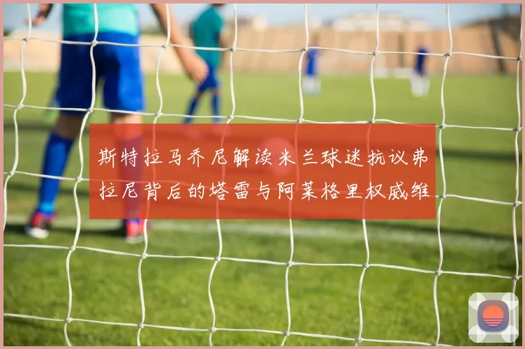 斯特拉马乔尼解读米兰球迷抗议弗拉尼背后的塔雷与阿莱格里权威维护