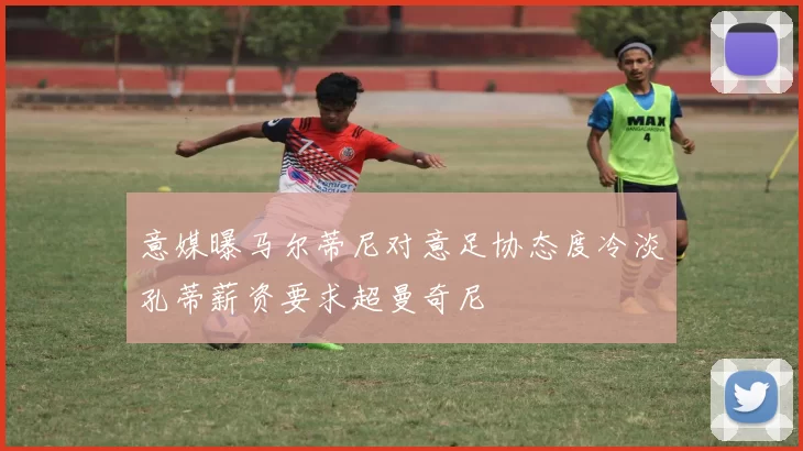 意媒曝马尔蒂尼对意足协态度冷淡孔蒂薪资要求超曼奇尼