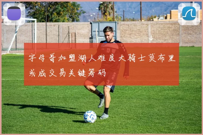 字母哥加盟湖人难度大骑士莫布里或成交易关键筹码