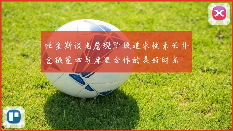帕金斯谈老詹现阶段追求快乐而非金钱重回与库里合作的美好时光