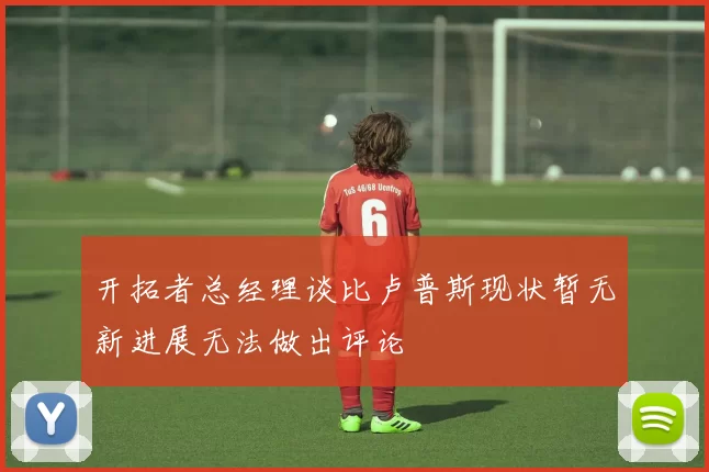 开拓者总经理谈比卢普斯现状暂无新进展无法做出评论