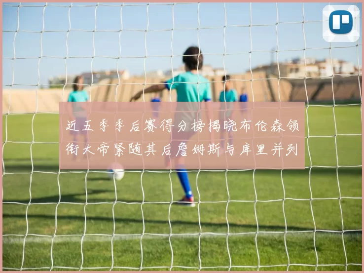 近五季季后赛得分榜揭晓布伦森领衔大帝紧随其后詹姆斯与库里并列第四