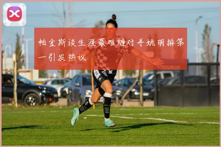 帕金斯谈生涯最难缠对手姚明排第一引发热议