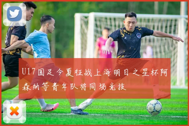 U17国足今夏征战上海明日之星杯阿森纳等青年队将同场竞技