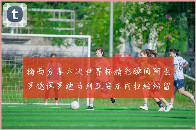 梅西分享六次世界杯精彩瞬间阿圭罗德保罗迪马利亚安东内拉纷纷留言评论