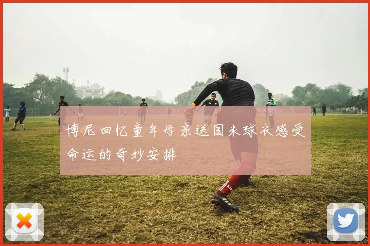 博尼回忆童年母亲送国米球衣感受命运的奇妙安排