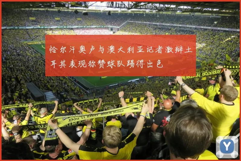 恰尔汗奥卢与澳大利亚记者激辩土耳其表现称赞球队踢得出色