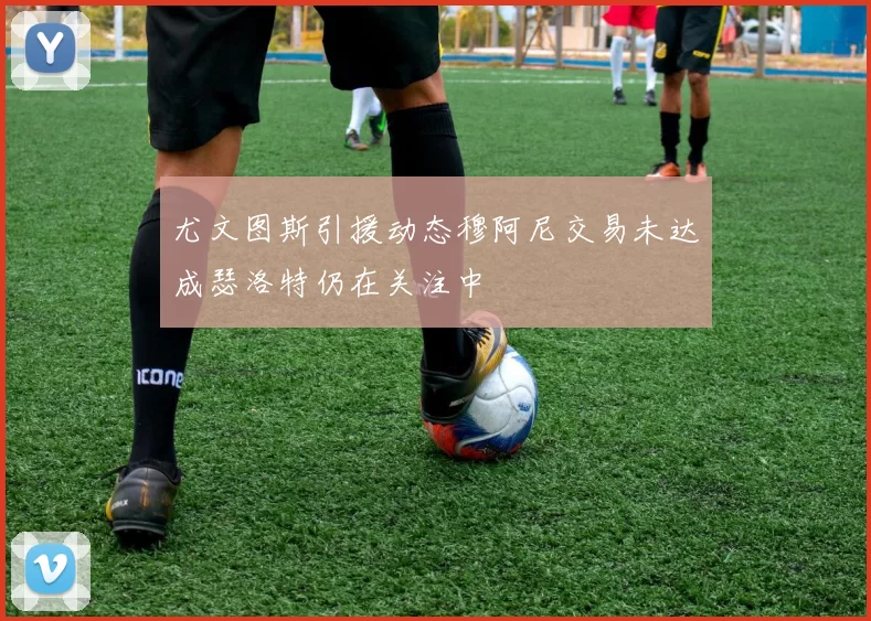 尤文图斯引援动态穆阿尼交易未达成瑟洛特仍在关注中