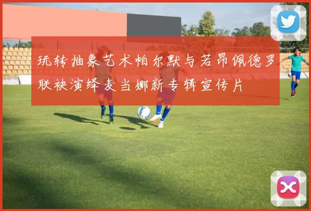 玩转抽象艺术帕尔默与若昂佩德罗联袂演绎麦当娜新专辑宣传片