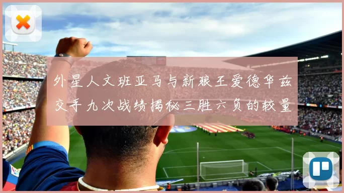 外星人文班亚马与新狼王爱德华兹交手九次战绩揭秘三胜六负的较量分析