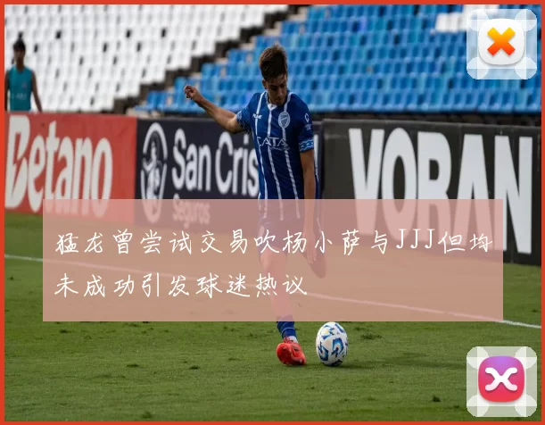 猛龙曾尝试交易吹杨小萨与JJJ但均未成功引发球迷热议