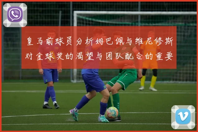 皇马前球员分析姆巴佩与维尼修斯对金球奖的渴望与团队配合的重要性